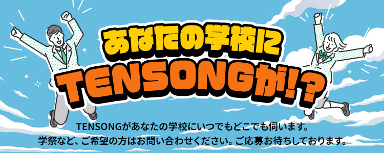 あなたの学校に TENSONGが!? TENSONGがあなたの学校にいつでもどこでも伺います。学祭など、ご希望の方はお問い合わせください。ご応募お待ちしております。